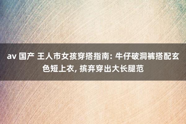 av 国产 王人市女孩穿搭指南: 牛仔破洞裤搭配玄色短上衣， 摈弃穿出大长腿范