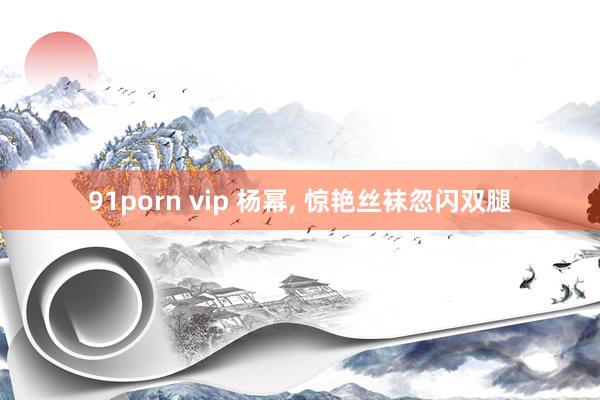 91porn vip 杨幂, 惊艳丝袜忽闪双腿