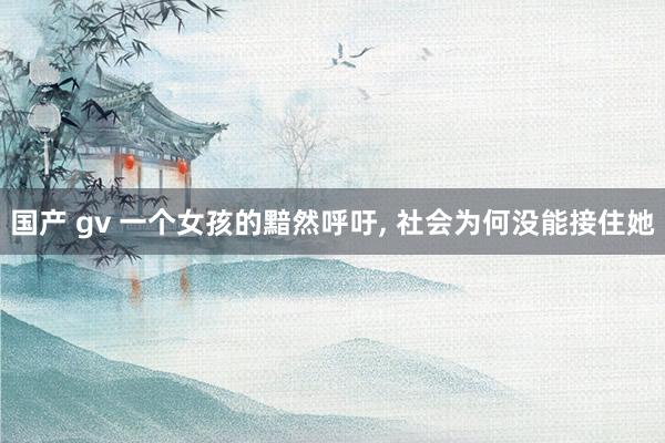 国产 gv 一个女孩的黯然呼吁， 社会为何没能接住她