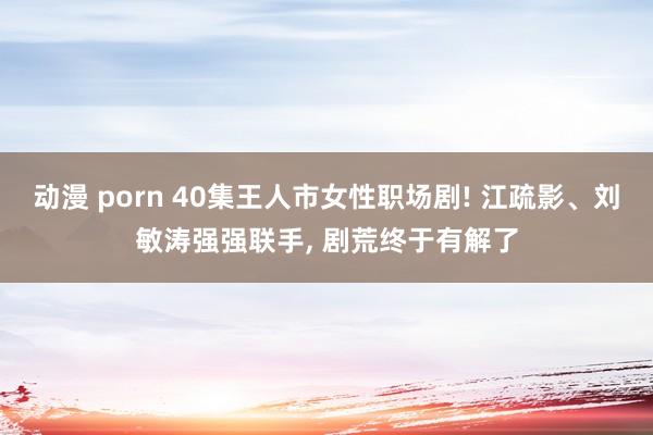 动漫 porn 40集王人市女性职场剧! 江疏影、刘敏涛强强联手， 剧荒终于有解了