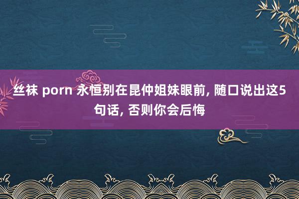 丝袜 porn 永恒别在昆仲姐妹眼前， 随口说出这5句话， 否则你会后悔