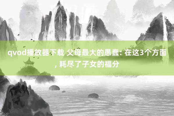 qvod播放器下载 父母最大的愚蠢: 在这3个方面， 耗尽了子女的福分