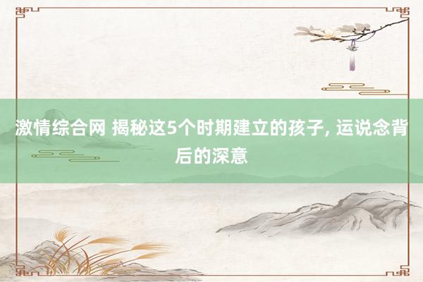 激情综合网 揭秘这5个时期建立的孩子， 运说念背后的深意