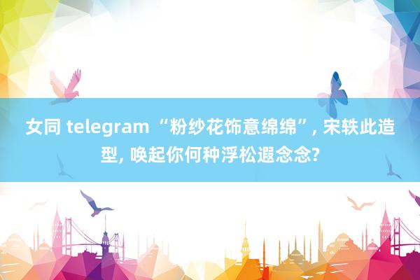 女同 telegram “粉纱花饰意绵绵”， 宋轶此造型， 唤起你何种浮松遐念念?