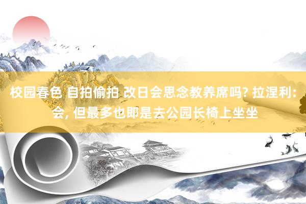 校园春色 自拍偷拍 改日会思念教养席吗? 拉涅利: 会， 但最多也即是去公园长椅上坐坐