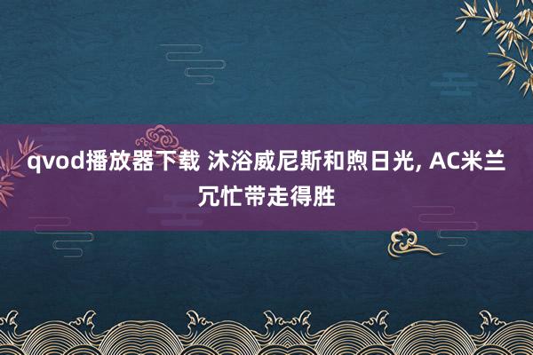 qvod播放器下载 沐浴威尼斯和煦日光， AC米兰冗忙带走得胜