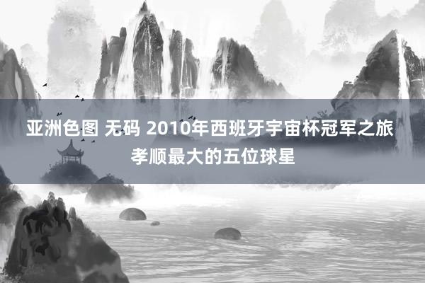 亚洲色图 无码 2010年西班牙宇宙杯冠军之旅 孝顺最大的五位球星