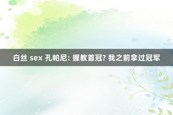 白丝 sex 孔帕尼: 握教首冠? 我之前拿过冠军
