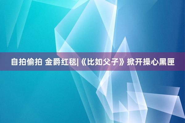 自拍偷拍 金爵红毯|《比如父子》掀开操心黑匣
