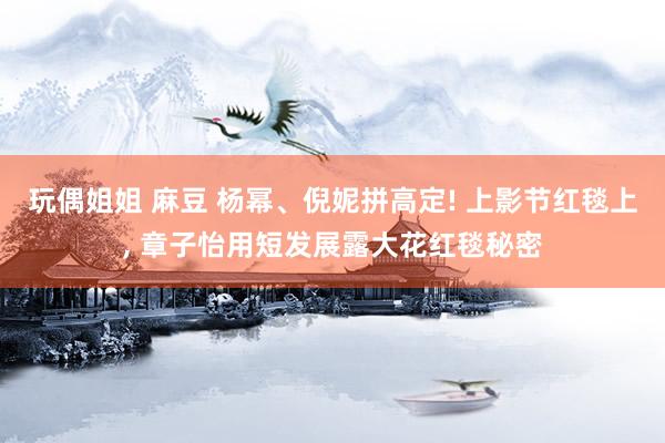 玩偶姐姐 麻豆 杨幂、倪妮拼高定! 上影节红毯上， 章子怡用短发展露大花红毯秘密