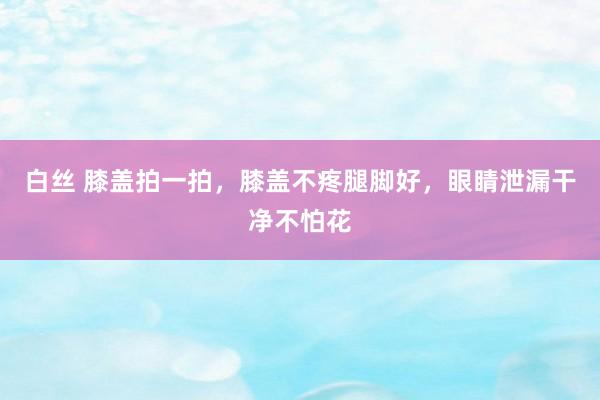白丝 膝盖拍一拍，膝盖不疼腿脚好，眼睛泄漏干净不怕花