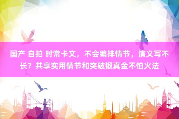 国产 自拍 时常卡文，不会编排情节，演义写不长？共享实用情节和突破锻真金不怕火法
