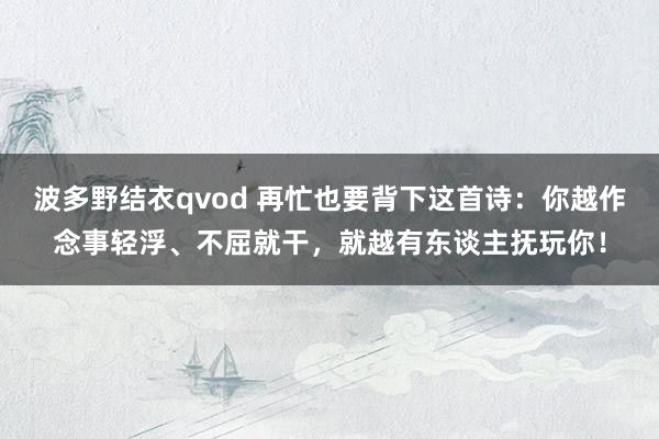 波多野结衣qvod 再忙也要背下这首诗：你越作念事轻浮、不屈就干，就越有东谈主抚玩你！