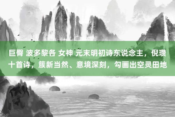巨臀 波多黎各 女神 元末明初诗东说念主，倪瓒十首诗，簇新当然、意境深刻，勾画出空灵田地