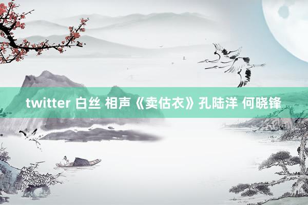 twitter 白丝 相声《卖估衣》孔陆洋 何晓锋