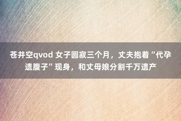 苍井空qvod 女子圆寂三个月，丈夫抱着“代孕遗腹子”现身，和丈母娘分割千万遗产