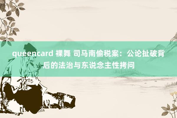 queencard 裸舞 司马南偷税案：公论扯破背后的法治与东说念主性拷问