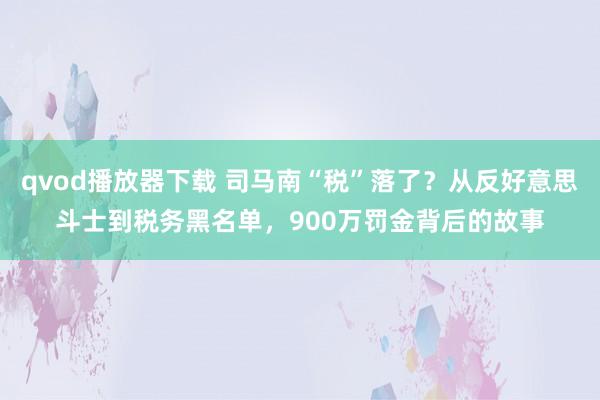 qvod播放器下载 司马南“税”落了？从反好意思斗士到税务黑名单，900万罚金背后的故事